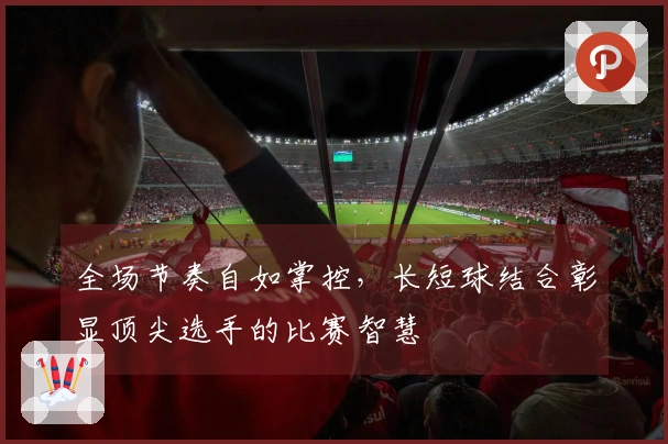 全场节奏自如掌控，长短球结合彰显顶尖选手的比赛智慧