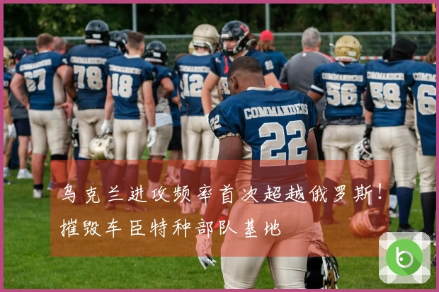 乌克兰进攻频率首次超越俄罗斯！摧毁车臣特种部队基地