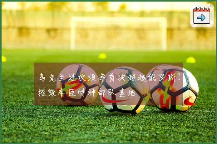 乌克兰进攻频率首次超越俄罗斯！摧毁车臣特种部队基地